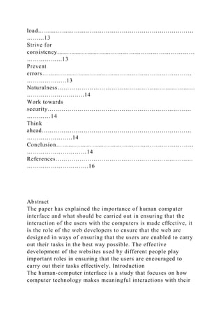 load……………………………………………………………………
……...13
Strive for
consistency……………………………………………………………
……………...13
Prevent
errors…………………………………………………………………
………………..13
Naturalness……………………………………………………………
………………………..14
Work towards
security………………………………………………………………
…………14
Think
ahead…………………………………………………………………
…………………..14
Conclusion……………………………………………………………
…………………………14
References……………………………………………………………
………………………….16
Abstract
The paper has explained the importance of human computer
interface and what should be carried out in ensuring that the
interaction of the users with the computers is made effective, it
is the role of the web developers to ensure that the web are
designed in ways of ensuring that the users are enabled to carry
out their tasks in the best way possible. The effective
development of the websites used by different people play
important roles in ensuring that the users are encouraged to
carry out their tasks effectively. Introduction
The human-computer interface is a study that focuses on how
computer technology makes meaningful interactions with their
 