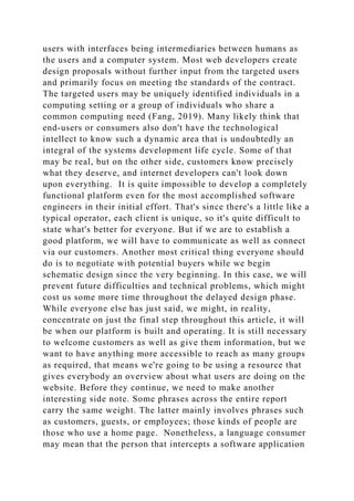 users with interfaces being intermediaries between humans as
the users and a computer system. Most web developers create
design proposals without further input from the targeted users
and primarily focus on meeting the standards of the contract.
The targeted users may be uniquely identified individuals in a
computing setting or a group of individuals who share a
common computing need (Fang, 2019). Many likely think that
end-users or consumers also don't have the technological
intellect to know such a dynamic area that is undoubtedly an
integral of the systems development life cycle. Some of that
may be real, but on the other side, customers know precisely
what they deserve, and internet developers can't look down
upon everything. It is quite impossible to develop a completely
functional platform even for the most accomplished software
engineers in their initial effort. That's since there's a little like a
typical operator, each client is unique, so it's quite difficult to
state what's better for everyone. But if we are to establish a
good platform, we will have to communicate as well as connect
via our customers. Another most critical thing everyone should
do is to negotiate with potential buyers while we begin
schematic design since the very beginning. In this case, we will
prevent future difficulties and technical problems, which might
cost us some more time throughout the delayed design phase.
While everyone else has just said, we might, in reality,
concentrate on just the final step throughout this article, it will
be when our platform is built and operating. It is still necessary
to welcome customers as well as give them information, but we
want to have anything more accessible to reach as many groups
as required, that means we're going to be using a resource that
gives everybody an overview about what users are doing on the
website. Before they continue, we need to make another
interesting side note. Some phrases across the entire report
carry the same weight. The latter mainly involves phrases such
as customers, guests, or employees; those kinds of people are
those who use a home page. Nonetheless, a language consumer
may mean that the person that intercepts a software application
 