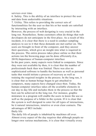 services over time.
6. Safety. This is the ability of an interface to protect the user
and data from undesirable situations.
7. Utility. This refers to providing the correct sets of
functionalities for the user so that his or her needs are satisfied
by interacting with an interface.
However, the process of web designing is very crucial in the
long run. Nonetheless. Some customers often do things that web
developers do not anticipate in the first place. As a result of this
incident, it is clear that there is a need to conduct sampling
analysis to see to it that these demands are met earlier on. The
users are brought in front of the computer, and they answer
their questions, which give an insight into what is required in
the process. The entire process takes place online so that their
actions ion the browsing page can be done efficiently (Lu,
2019).Importance of human-computer interface
In the past years, many aspects were linked to computers. Since
they were not available by then, it is clear that the number of
professionals back then was limited. There was also no
sophisticated software to handle the business as well as personal
tasks that would initiate a process of recovery as well as
training the required insights in the process. In the long run, it
is clear that as human beings began to get attached to
computers, many aspects have changed since then. Today, the
human-computer interface takes all the available elements in
our day to day life and includes them in the process so that the
best can be achieved in the long run. For instance, graphic
miniature in a program will enable the users to know the use as
well as the purpose of a folder in the system. If it is clear that
the system is well designed to cater for all types of interactions,
be it natural interactions, intuitive or even clear contacts. The
advantages of HCI include:
Daily life
The daily life of people is inhabited by machines all over.
Almost every aspect of the day requires that although people no
longer own various mechanisms, it is clear that virtually every
 