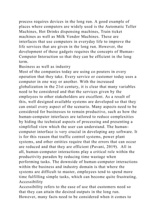 process requires devices in the long run. A good example of
places where computers are widely used is the Automatic Teller
Machines, Hot Drinks dispensing machines, Train ticket
machines as well as Milk Vendor Machines. These are
interfaces that use computers in everyday life to improve the
life services that are given in the long run. However, the
development of these gadgets requires the concepts of Human-
Computer Interaction so that they can be efficient in the long
term.
Business as well as industry
Most of the companies today are using co pouters in every
operation that they take. Every service or customer today uses a
computer in one way or another. With the increased
globalization in the 21st century, it is clear that many variables
need to be considered and that the services given by the
employees to other stakeholders are excellent. As a result of
this, well designed available systems are developed so that they
can entail every aspect of the scenario. Many aspects need to be
considered for businesses to remain productive, such as how the
human-computer interfaces are tailored to reduce complexities
by hiding the technical aspects of processing and presenting a
simplified view which the user can understand. The human-
computer interface is very crucial in developing any software. It
is for this reason that traffic control systems, power plant
systems, and other entities require that the errors that can occur
are reduced and that they are efficient (Pavani, 2019). All in
all, human-computer interactions play a critical role within the
productivity paradox by reducing time wastage when
performing tasks. The downside of human-computer interactions
within the business and industry domain is that where the
systems are difficult to master, employees tend to spend more
time fulfilling simple tasks, which can become quite frustrating.
Accessibility
Accessibility refers to the ease of use that customers need so
that they can attain the desired outputs in the long run.
However, many facts need to be considered when it comes to
 