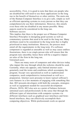 accessibility. First, it is good to note that there are people who
are disabled but still need to use these applications in the long
run to the benefit of themselves or other entities. The main aim
of the Human-Computer Interface is to give safe, simple as well
as efficient operating systems to every person so that they can
comprehensively use their information. However, this entails
even those who are disabled in any means possible. Many
aspects need to be considered in the long run.
Software success
This implies that there is the proper use of Human-Computer
Interface Principles in designing good systems as well as
commentary systems that need to be used in the long run. Many
attributes need to be considered in the long term that is highly
prioritized in many institutions. However, the process must
entail all the requirements in the long term. If a software
component is regarded as unusable as well as may cause endless
frustrations, there is no single person who will ensure that the
program runs smoothly; hence there will be a negative impact
on sales of the firm in the long run.
Untrained users
There are many users of computers and other devices today
who impact the way through which the websites should be used.
Currently, when one appears, only limited internet users
genuinely read the terms and conditions which accompany the
program. Except very specialized as well as sophisticated
companies, need comprehensive instructional as well as a
preparation. Internet users presume to know typical software's
core features in a few moments of engaging with something like
that. HCI presents developers with both the concepts, strategies
as well as equipment needed for successful development
(Ponzio, 2019). HCI also acts as a point of balance between
untrained users and professionals in the sense that through the
different types of interactions with computer systems via
different interfaces such as graphical user interfaces and form-
based interfaces, they can effectively accomplish their
computing objectives. While professionals work on special
 