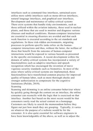 interfaces such as command-line interfaces, untrained users
utilize more subtle interfaces such as menu-driven interfaces,
natural language interfaces, and graphical user interfaces.
Development and maintenance of safety-critical systems
There exist systems that handle risky environments, such as
those utilized within the aviation industry, those used in nuclear
plants, and those that are used to monitor and diagnose various
illnesses and medical conditions. Human-computer interactions
are essential in ensuring disasters are avoided and that each
work function is executed according to the set standards and
regulations. In these risk-ridden environments, migrating
processes to perform specific tasks relies on the human-
computer interactions and thus, without the latter, the welfare of
those that benefit from the outcome of human-computer
interactions would be exposed to various hazards as presented
in the specific environments. A recent development within the
domain of safety-critical systems has incorporated a variety of
functionalities such as adaptive interfaces and speech
recognition which has encouraged the invention of move
vigorous security standards such as biometrics. In most of the
areas where safety-critical systems are implemented, these
functionalities have transformed common practice for improved
quality of human labor, such as more thorough checks and
stronger authorization to compensate for the cognitive
limitations (Pulido, 2019).
Scanning
Scanning and skimming is an online consumer behaviour where
by quickly going through the content on an interface, the online
consumer can reconcile with the logic that is exercised on that
interface. Another fact based on the most recent would be that
consumers rarely read the actual content on a homepage.
Customers are likely to search the memorandum before they
figure out just how much they are grasping. Typically, it varies
on whatever the purpose of a website would be for the
consumer. It is also quite essential for software engineers to
have been knowledgeable of the above, as well as to adjust the
 