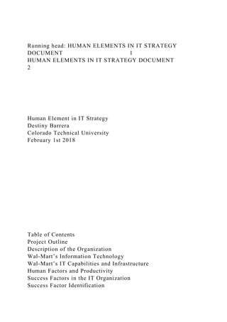 Running head: HUMAN ELEMENTS IN IT STRATEGY
DOCUMENT 1
HUMAN ELEMENTS IN IT STRATEGY DOCUMENT
2
Human Element in IT Strategy
Destiny Barrera
Colorado Technical University
February 1st 2018
Table of Contents
Project Outline
Description of the Organization
Wal-Mart’s Information Technology
Wal-Mart’s IT Capabilities and Infrastructure
Human Factors and Productivity
Success Factors in the IT Organization
Success Factor Identification
 