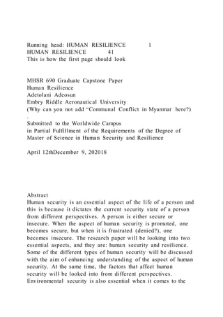 Running head: HUMAN RESILIENCE 1
HUMAN RESILIENCE 41
This is how the first page should look
MHSR 690 Graduate Capstone Paper
Human Resilience
Adetolani Adeosun
Embry Riddle Aeronautical University
(Why can you not add “Communal Conflict in Myanmar here?)
.
Submitted to the Worldwide Campus
in Partial Fulfillment of the Requirements of the Degree of
Master of Science in Human Security and Resilience
April 12thDecember 9, 202018
Abstract
Human security is an essential aspect of the life of a person and
this is because it dictates the current security state of a person
from different perspectives. A person is either secure or
insecure. When the aspect of human security is promoted, one
becomes secure, but when it is frustrated (denied?), one
becomes insecure. The research paper will be looking into two
essential aspects, and they are: human security and resilience.
Some of the different types of human security will be discussed
with the aim of enhancing understanding of the aspect of human
security. At the same time, the factors that affect human
security will be looked into from different perspectives.
Environmental security is also essential when it comes to the
 