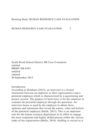 Running Head: HUMAN RESOURCE CASE EVALUATION
HUMAN RESOURCE CASE EVALUATION 2
South Wood School District HR Case Evaluation
omitted
HRMN 300 6383
omitted
omitted
20 September 2015
Introduction
According to Delahaye (2015), an interview is a formal
interaction between an employer or their representative and a
potential employee which is characterized by a questioning and
answer session. The purpose of interviews is for the employer to
evaluate the potential employee through the questions. An
interview hence is used by the employer to obtain facts,
opinions and statements that reveal the nature, value and beliefs
of the potential employee (Smith, 2013). This is an important
role for the human resource department in its effort to engage
the most competent and highly skilled person within the various
ranks of the organization (Mello, 2014). Staffing is crucial as it
 