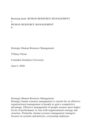 Running head: HUMAN RESOURCE MANAGEMENT
1
HUMAN RESOURCE MANAGEMENT
6
Strategic Human Resource Management
Tiffany Chism
Columbia Southern University
June 6, 2020
Strategic Human Resource Management
Strategic human resource management is crucial for an effective
organizational management of people to gain a competitive
advantage. Effective management of people ensures more higher
levels of performance in line with organizational strategy and
structure. Primarily, human resource management managers
focuses on systems and policies, overseeing employee
 