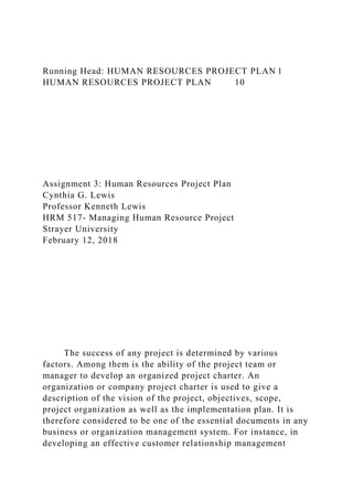 Running Head: HUMAN RESOURCES PROJECT PLAN 1
HUMAN RESOURCES PROJECT PLAN 10
Assignment 3: Human Resources Project Plan
Cynthia G. Lewis
Professor Kenneth Lewis
HRM 517- Managing Human Resource Project
Strayer University
February 12, 2018
The success of any project is determined by various
factors. Among them is the ability of the project team or
manager to develop an organized project charter. An
organization or company project charter is used to give a
description of the vision of the project, objectives, scope,
project organization as well as the implementation plan. It is
therefore considered to be one of the essential documents in any
business or organization management system. For instance, in
developing an effective customer relationship management
 