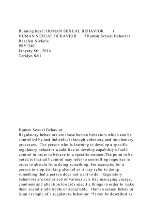 Running head: HUMAN SEXUAL BEHAVIOR 1
HUMAN SEXUAL BEHAVIOR 5Human Sexual Behavior
Razalyn Nickola
PSY/340
Janyary 8th, 2016
Teralyn Sell
Human Sexual Behavior
Regulatory behaviors are those human behaviors which can be
controlled by and individual through voluntary and involuntary
processes. The person who is learning to develop a specific
regulatory behavior would like to develop capability of self-
control in order to behave in a specific manner.The point to be
noted is that self-control may refer to controlling impulses in
order to abstain from doing something. For example, for a
person to stop drinking alcohol or it may refer to doing
something that a person does not want to do. Regulatory
behaviors are comprised of various acts like managing energy,
emotions and attention towards specific things in order to make
them socially admirable or acceptable. Human sexual behavior
is an example of a regulatory behavior. “It can be described as
 