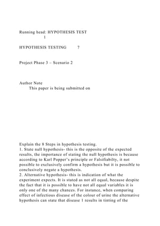 Running head: HYPOTHESIS TEST
1
HYPOTHESIS TESTING 7
Project Phase 3 – Scenario 2
Author Note
This paper is being submitted on
Explain the 8 Steps in hypothesis testing.
1. State null hypothesis- this is the opposite of the expected
results, the importance of stating the null hypothesis is because
according to Karl Popper’s principle or Falsifiabilty, it not
possible to exclusively confirm a hypothesis but it is possible to
conclusively negate a hypothesis.
2. Alternative hypothesis- this is indication of what the
experiment expects. It is stated as not all equal, because despite
the fact that it is possible to have not all equal variables it is
only one of the many chances. For instance, when comparing
effect of infectious disease of the colour of urine the alternative
hypothesis can state that disease 1 results in tinting of the
 