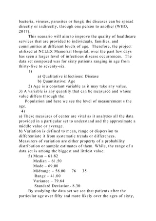 bacteria, viruses, parasites or fungi; the diseases can be spread
directly or indirectly, through one person to another (WHO,
2017).
This scenario will aim to improve the quality of healthcare
services that are provided to individuals, families, and
communities at different levels of age. Therefore, the project
utilized at NCLEX Memorial Hospital, over the past few days
has seen a larger level of infectious disease occurrences. The
data set composed was for sixty patients ranging in age from
thirty-five to seventy-six.
1)
a) Qualitative infectious: Disease
b) Quantitative: Age
2) Age is a constant variable as it may take any value.
3) A variable is any quantity that can be measured and whose
value differs through the
Population and here we see the level of measurement s the
age.
4)
a) These measures of center are vital as it analyzes all the data
provided in a particular set to understand and the approximate a
middle value or average.
b) Variation is defined to mean, range or dispersion to
differentiate it from systematic trends or differences.
Measurers of variation are either property of a probability
distribution or sample estimates of them. While, the range of a
data set is among the biggest and littlest value.
5) Mean – 61.82
Median – 61.50
Mode – 69.00
Midrange – 58.00 76 35
Range – 41.00
Variance – 79.64
Standard Deviation- 8.30
By studying the data set we see that patients after the
particular age over fifty and more likely over the ages of sixty,
 