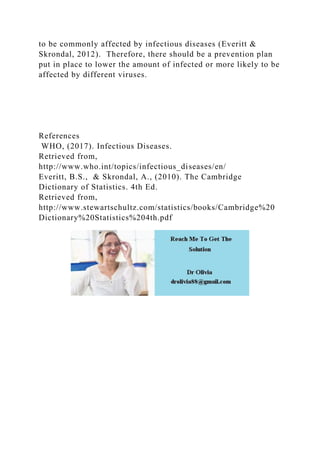to be commonly affected by infectious diseases (Everitt &
Skrondal, 2012). Therefore, there should be a prevention plan
put in place to lower the amount of infected or more likely to be
affected by different viruses.
References
WHO, (2017). Infectious Diseases.
Retrieved from,
http://www.who.int/topics/infectious_diseases/en/
Everitt, B.S., & Skrondal, A., (2010). The Cambridge
Dictionary of Statistics. 4th Ed.
Retrieved from,
http://www.stewartschultz.com/statistics/books/Cambridge%20
Dictionary%20Statistics%204th.pdf
 