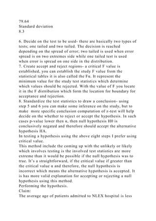 79.64
Standard deviation
8.3
6. Decide on the test to be used- there are basically two types of
tests; one tailed and two tailed. The decision is reached
depending on the spread of error; two tailed is used when error
spread is on two extremes side while one tailed test is used
when error is spread on one side in the distribution.
7. Create accept and reject regions- a critical F value is
established, you can establish the study F value from the
statistical tables it is also called the Fα. It represent the
minimum value for the study test statistics which determine
which values should be rejected. With the value of F you locate
it in the F distribution which form the location for boundary for
acceptance and rejection.
8. Standardize the test statistics to draw a conclusion- using
step 5 and 6 you can make some inference on the study, but to
make more specific conclusion computation of z-test will help
decide on the whether to reject or accept the hypothesis. In such
cases p-value lower then α, then null hypothesis H0 is
conclusively negated and therefore should accept the alternative
hypothesis HA.
In testing a hypothesis using the above eight steps I prefer using
critical value.
This method include the coming up with the unlikely or likely
which involves testing is the involved test statistics are more
extreme than it would be possible if the null hypothesis was to
true. It’s a straightforward, if the critical value if greater than
the critical value α and therefore, the null hypothesis is
incorrect which means the alternative hypothesis is accepted. It
is has more valid explanation for accepting or rejecting a null
hypothesis using this method.
Performing the hypothesis.
Claim:
The average age of patients admitted to NLEX hospital is less
 