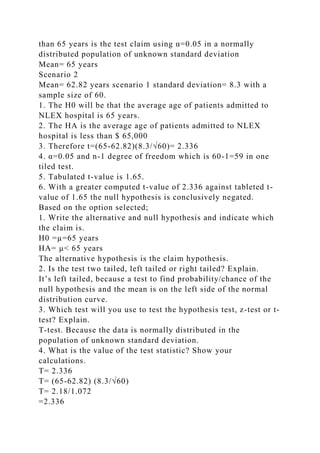 than 65 years is the test claim using α=0.05 in a normally
distributed population of unknown standard deviation
Mean= 65 years
Scenario 2
Mean= 62.82 years scenario 1 standard deviation= 8.3 with a
sample size of 60.
1. The H0 will be that the average age of patients admitted to
NLEX hospital is 65 years.
2. The HA is the average age of patients admitted to NLEX
hospital is less than $ 65,000
3. Therefore t=(65-62.82)(8.3/√60)= 2.336
4. α=0.05 and n-1 degree of freedom which is 60-1=59 in one
tiled test.
5. Tabulated t-value is 1.65.
6. With a greater computed t-value of 2.336 against tableted t-
value of 1.65 the null hypothesis is conclusively negated.
Based on the option selected;
1. Write the alternative and null hypothesis and indicate which
the claim is.
H0 =µ=65 years
HA= µ˂ 65 years
The alternative hypothesis is the claim hypothesis.
2. Is the test two tailed, left tailed or right tailed? Explain.
It’s left tailed, because a test to find probability/chance of the
null hypothesis and the mean is on the left side of the normal
distribution curve.
3. Which test will you use to test the hypothesis test, z-test or t-
test? Explain.
T-test. Because the data is normally distributed in the
population of unknown standard deviation.
4. What is the value of the test statistic? Show your
calculations.
T= 2.336
T= (65-62.82) (8.3/√60)
T= 2.18/1.072
=2.336
 