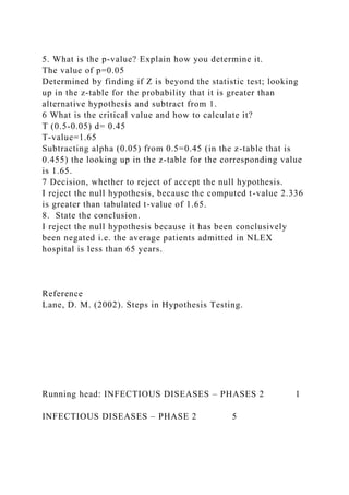 5. What is the p-value? Explain how you determine it.
The value of p=0.05
Determined by finding if Z is beyond the statistic test; looking
up in the z-table for the probability that it is greater than
alternative hypothesis and subtract from 1.
6 What is the critical value and how to calculate it?
T (0.5-0.05) d= 0.45
T-value=1.65
Subtracting alpha (0.05) from 0.5=0.45 (in the z-table that is
0.455) the looking up in the z-table for the corresponding value
is 1.65.
7 Decision, whether to reject of accept the null hypothesis.
I reject the null hypothesis, because the computed t-value 2.336
is greater than tabulated t-value of 1.65.
8. State the conclusion.
I reject the null hypothesis because it has been conclusively
been negated i.e. the average patients admitted in NLEX
hospital is less than 65 years.
Reference
Lane, D. M. (2002). Steps in Hypothesis Testing.
Running head: INFECTIOUS DISEASES – PHASES 2 1
INFECTIOUS DISEASES – PHASE 2 5
 
