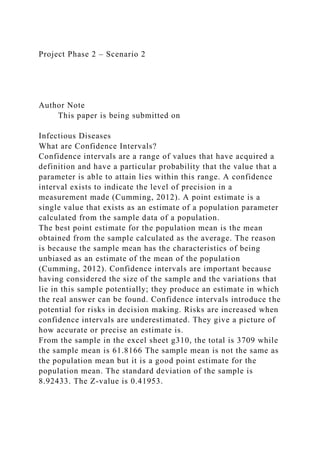 Project Phase 2 – Scenario 2
Author Note
This paper is being submitted on
Infectious Diseases
What are Confidence Intervals?
Confidence intervals are a range of values that have acquired a
definition and have a particular probability that the value that a
parameter is able to attain lies within this range. A confidence
interval exists to indicate the level of precision in a
measurement made (Cumming, 2012). A point estimate is a
single value that exists as an estimate of a population parameter
calculated from the sample data of a population.
The best point estimate for the population mean is the mean
obtained from the sample calculated as the average. The reason
is because the sample mean has the characteristics of being
unbiased as an estimate of the mean of the population
(Cumming, 2012). Confidence intervals are important because
having considered the size of the sample and the variations that
lie in this sample potentially; they produce an estimate in which
the real answer can be found. Confidence intervals introduce the
potential for risks in decision making. Risks are increased when
confidence intervals are underestimated. They give a picture of
how accurate or precise an estimate is.
From the sample in the excel sheet g310, the total is 3709 while
the sample mean is 61.8166 The sample mean is not the same as
the population mean but it is a good point estimate for the
population mean. The standard deviation of the sample is
8.92433. The Z-value is 0.41953.
 