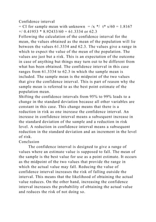 Confidence interval
= CI for sample mean with unknown = /x */ t* s/60 = 1.8167
+/ 0.41953 * 8.92433/60 = 61.3334 or 62.3
Following the calculation of the confidence interval for the
mean, the values obtained as the mean of the population will lie
between the values 61.3334 and 62.3. The values give a range in
which to expect the value of the mean of the population. The
values are just but a risk. This is an expectation of the outcome
in case of anything but things may turn out to be different from
what has been obtained. The confidence interval in this case
ranges from 61.3334 to 62.3 in which the sample mean is
included. The sample mean is the midpoint of the two values
that give the confidence interval. This is part of reason why the
sample mean is referred to as the best point estimate of the
population mean.
Shifting the confidence intervals from 95% to 99% leads to a
change in the standard deviation because all other variables are
constant in this case. This change means that there is a
reduction in risk as one increase the confidence interval. An
increase in confidence interval means a subsequent increase in
the standard deviation of the sample and a reduction in risk
level. A reduction in confidence interval means a subsequent
reduction in the standard deviation and an increment in the level
of risk.
Conclusion
The confidence interval is designed to give a range of
values where an estimate value is supposed to fall. The mean of
the sample is the best value for use as a point estimate. It occurs
as the midpoint of the two values that provide the range in
which the actual value may fall. Reducing the value of
confidence interval increases the risk of falling outside the
interval. This means that the likelihood of obtaining the actual
value reduces. On the other hand, increasing the confidence
interval increases the probability of obtaining the actual value
and reduces the risk of not doing so.
 