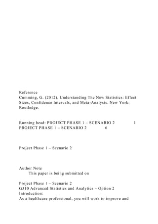 Reference
Cumming, G. (2012). Understanding The New Statistics: Effect
Sizes, Confidence Intervals, and Meta-Analysis. New York:
Routledge.
Running head: PROJECT PHASE 1 – SCENARIO 2 1
PROJECT PHASE 1 – SCENARIO 2 6
Project Phase 1 – Scenario 2
Author Note
This paper is being submitted on
Project Phase 1 – Scenario 2
G310 Advanced Statistics and Analytics – Option 2
Introduction:
As a healthcare professional, you will work to improve and
 