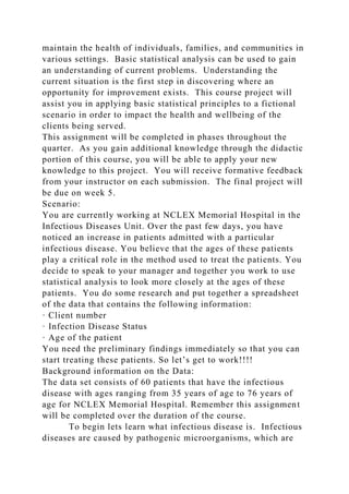 maintain the health of individuals, families, and communities in
various settings. Basic statistical analysis can be used to gain
an understanding of current problems. Understanding the
current situation is the first step in discovering where an
opportunity for improvement exists. This course project will
assist you in applying basic statistical principles to a fictional
scenario in order to impact the health and wellbeing of the
clients being served.
This assignment will be completed in phases throughout the
quarter. As you gain additional knowledge through the didactic
portion of this course, you will be able to apply your new
knowledge to this project. You will receive formative feedback
from your instructor on each submission. The final project will
be due on week 5.
Scenario:
You are currently working at NCLEX Memorial Hospital in the
Infectious Diseases Unit. Over the past few days, you have
noticed an increase in patients admitted with a particular
infectious disease. You believe that the ages of these patients
play a critical role in the method used to treat the patients. You
decide to speak to your manager and together you work to use
statistical analysis to look more closely at the ages of these
patients. You do some research and put together a spreadsheet
of the data that contains the following information:
· Client number
· Infection Disease Status
· Age of the patient
You need the preliminary findings immediately so that you can
start treating these patients. So let’s get to work!!!!
Background information on the Data:
The data set consists of 60 patients that have the infectious
disease with ages ranging from 35 years of age to 76 years of
age for NCLEX Memorial Hospital. Remember this assignment
will be completed over the duration of the course.
To begin lets learn what infectious disease is. Infectious
diseases are caused by pathogenic microorganisms, which are
 