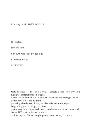 Running head: IBUPROFEN 1
Ibuprofen
Ima Student
PSY630 Psychopharmacology
Professor Smith
8/25/20XX
Note to student: This is a worked example paper for the “Rapid
Review” assignments in Weeks
Three, Four, and Five of PSY630: Psychopharmacology. Your
paper does not need to (and
probably should not) look just like this example paper.
Depending on the drug you chose, your
paper may be more complicated, involve more subsections, and
cover different topics with more
or less depth. This example paper is meant to give you a
 