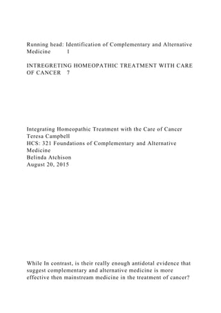 Running head: Identification of Complementary and Alternative
Medicine 1
INTREGRETING HOMEOPATHIC TREATMENT WITH CARE
OF CANCER 7
Integrating Homeopathic Treatment with the Care of Cancer
Teresa Campbell
HCS: 321 Foundations of Complementary and Alternative
Medicine
Belinda Atchison
August 20, 2015
While In contrast, is their really enough antidotal evidence that
suggest complementary and alternative medicine is more
effective then mainstream medicine in the treatment of cancer?
 