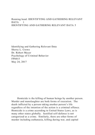 Running head: IDENTIFYING AND GATHERING RELEVANT
DATA 1
IDENTIFYING AND GATHERING RELEVANT DATA 5
Identifying and Gathering Relevant Data
Sherry L. Crowe
Dr. Robert Meyer
Psychology of Criminal Behavior
FP6015
May 24, 2017
Homicide is the killing of human beings by another person.
Murder and manslaughter are both forms of execution. The
death inflicted by a person taking another person’s life
regardless of the intention of the action is a criminal offence.
Homicide is a crime according to United States Laws, as is
many other states globally. Justified self-defense is not
categorized as a crime. Similarly, there are other forms of
murder including euthanasia, killing during war, and capital
 