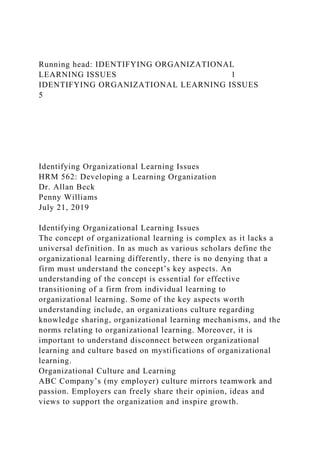 Running head: IDENTIFYING ORGANIZATIONAL
LEARNING ISSUES 1
IDENTIFYING ORGANIZATIONAL LEARNING ISSUES
5
Identifying Organizational Learning Issues
HRM 562: Developing a Learning Organization
Dr. Allan Beck
Penny Williams
July 21, 2019
Identifying Organizational Learning Issues
The concept of organizational learning is complex as it lacks a
universal definition. In as much as various scholars define the
organizational learning differently, there is no denying that a
firm must understand the concept’s key aspects. An
understanding of the concept is essential for effective
transitioning of a firm from individual learning to
organizational learning. Some of the key aspects worth
understanding include, an organizations culture regarding
knowledge sharing, organizational learning mechanisms, and the
norms relating to organizational learning. Moreover, it is
important to understand disconnect between organizational
learning and culture based on mystifications of organizational
learning.
Organizational Culture and Learning
ABC Company’s (my employer) culture mirrors teamwork and
passion. Employers can freely share their opinion, ideas and
views to support the organization and inspire growth.
 