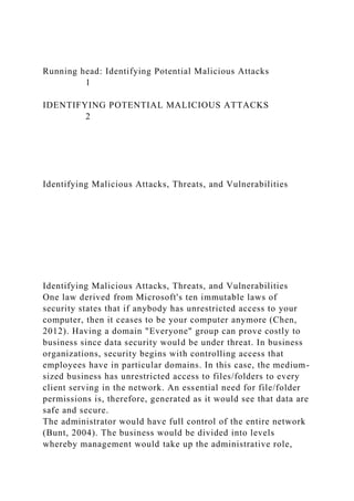 Running head: Identifying Potential Malicious Attacks
1
IDENTIFYING POTENTIAL MALICIOUS ATTACKS
2
Identifying Malicious Attacks, Threats, and Vulnerabilities
Identifying Malicious Attacks, Threats, and Vulnerabilities
One law derived from Microsoft's ten immutable laws of
security states that if anybody has unrestricted access to your
computer, then it ceases to be your computer anymore (Chen,
2012). Having a domain "Everyone" group can prove costly to
business since data security would be under threat. In business
organizations, security begins with controlling access that
employees have in particular domains. In this case, the medium-
sized business has unrestricted access to files/folders to every
client serving in the network. An essential need for file/folder
permissions is, therefore, generated as it would see that data are
safe and secure.
The administrator would have full control of the entire network
(Bunt, 2004). The business would be divided into levels
whereby management would take up the administrative role,
 