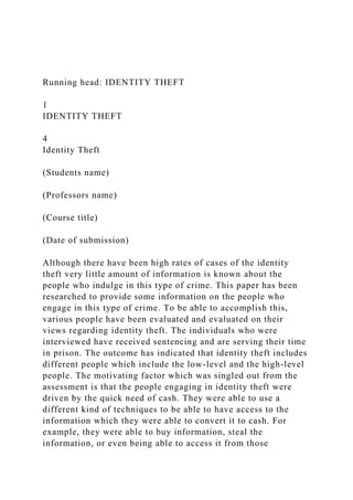 Running head: IDENTITY THEFT
1
IDENTITY THEFT
4
Identity Theft
(Students name)
(Professors name)
(Course title)
(Date of submission)
Although there have been high rates of cases of the identity
theft very little amount of information is known about the
people who indulge in this type of crime. This paper has been
researched to provide some information on the people who
engage in this type of crime. To be able to accomplish this,
various people have been evaluated and evaluated on their
views regarding identity theft. The individuals who were
interviewed have received sentencing and are serving their time
in prison. The outcome has indicated that identity theft includes
different people which include the low-level and the high-level
people. The motivating factor which was singled out from the
assessment is that the people engaging in identity theft were
driven by the quick need of cash. They were able to use a
different kind of techniques to be able to have access to the
information which they were able to convert it to cash. For
example, they were able to buy information, steal the
information, or even being able to access it from those
 