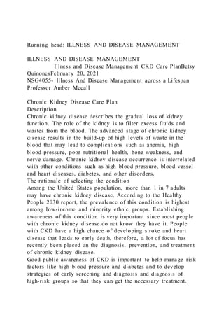 Running head: ILLNESS AND DISEASE MANAGEMENT
ILLNESS AND DISEASE MANAGEMENT
Illness and Disease Management CKD Care PlanBetsy
QuinonesFebruary 20, 2021
NSG4055- Illness And Disease Management across a Lifespan
Professor Amber Mccall
Chronic Kidney Disease Care Plan
Description
Chronic kidney disease describes the gradual loss of kidney
function. The role of the kidney is to filter excess fluids and
wastes from the blood. The advanced stage of chronic kidney
disease results in the build-up of high levels of waste in the
blood that may lead to complications such as anemia, high
blood pressure, poor nutritional health, bone weakness, and
nerve damage. Chronic kidney disease occurrence is interrelated
with other conditions such as high blood pressure, blood vessel
and heart diseases, diabetes, and other disorders.
The rationale of selecting the condition
Among the United States population, more than 1 in 7 adults
may have chronic kidney disease. According to the Healthy
People 2030 report, the prevalence of this condition is highest
among low-income and minority ethnic groups. Establishing
awareness of this condition is very important since most people
with chronic kidney disease do not know they have it. People
with CKD have a high chance of developing stroke and heart
disease that leads to early death, therefore, a lot of focus has
recently been placed on the diagnosis, prevention, and treatment
of chronic kidney disease.
Good public awareness of CKD is important to help manage risk
factors like high blood pressure and diabetes and to develop
strategies of early screening and diagnosis and diagnosis of
high-risk groups so that they can get the necessary treatment.
 