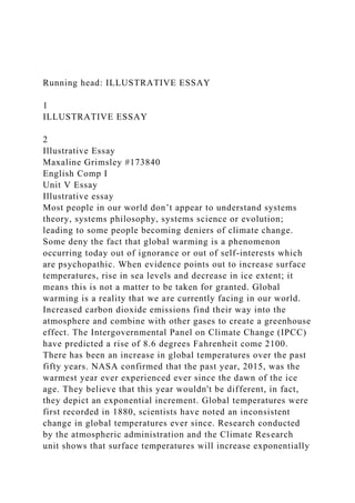 Running head: ILLUSTRATIVE ESSAY
1
ILLUSTRATIVE ESSAY
2
Illustrative Essay
Maxaline Grimsley #173840
English Comp I
Unit V Essay
Illustrative essay
Most people in our world don’t appear to understand systems
theory, systems philosophy, systems science or evolution;
leading to some people becoming deniers of climate change.
Some deny the fact that global warming is a phenomenon
occurring today out of ignorance or out of self-interests which
are psychopathic. When evidence points out to increase surface
temperatures, rise in sea levels and decrease in ice extent; it
means this is not a matter to be taken for granted. Global
warming is a reality that we are currently facing in our world.
Increased carbon dioxide emissions find their way into the
atmosphere and combine with other gases to create a greenhouse
effect. The Intergovernmental Panel on Climate Change (IPCC)
have predicted a rise of 8.6 degrees Fahrenheit come 2100.
There has been an increase in global temperatures over the past
fifty years. NASA confirmed that the past year, 2015, was the
warmest year ever experienced ever since the dawn of the ice
age. They believe that this year wouldn't be different, in fact,
they depict an exponential increment. Global temperatures were
first recorded in 1880, scientists have noted an inconsistent
change in global temperatures ever since. Research conducted
by the atmospheric administration and the Climate Research
unit shows that surface temperatures will increase exponentially
 