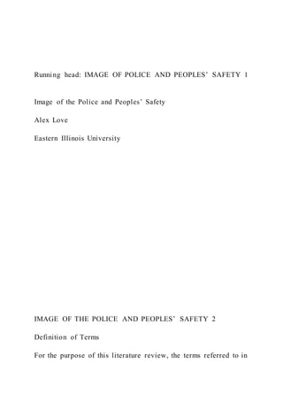 Running head: IMAGE OF POLICE AND PEOPLES’ SAFETY 1
Image of the Police and Peoples’ Safety
Alex Love
Eastern Illinois University
IMAGE OF THE POLICE AND PEOPLES’ SAFETY 2
Definition of Terms
For the purpose of this literature review, the terms referred to in
 
