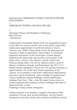 Running head: IMMIGRANT WOMEN AND HEALTHCARE
CHALLENGES
1
IMMIGRANT WOMEN AND HEALTHCARE
2
Immigrant Women and Healthcare Challenges
Bruce Norcise
Introduction
Traditionally, humankind migrate from one geographical region
to the other for various reasons such as the need to seek better
employment opportunities in preferred nations of choice
(Arcury et al., 2007). Many people across the globe perceive
America as land of opportunity, which makes it a preferred
migration destination. In the recent past, women migrant
population has drastically shot up from various parts of the
globe such as Africa, Asia, Mexico, and the wider Latin
America among others. On arrival, majority tend to settle in
Hawaii, California, Nevada, and Washington. By 2013, 21.2
million female immigrants lived in the U.S and this translates to
approximately 13% of the total female population in the
country. In an attempt to seek better employment opportunities
and earn a decent livelihood, quite a number of migrants face
various healthcare related challenges, which significantly
endanger their lives. That is why this paper focuses more on
women migrants and healthcare related challenges that bedevil
them from time to time.
Challenges facing women immigrants
Female migrants in an attempt to migrate and improve their
standards of living, face myriad challenges. Several female
immigrants across the country face numerous healthcare related
 