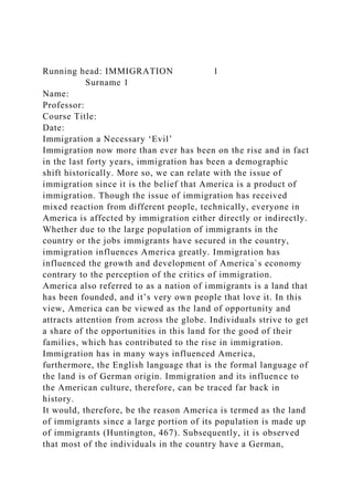 Running head: IMMIGRATION 1
Surname 1
Name:
Professor:
Course Title:
Date:
Immigration a Necessary ‘Evil’
Immigration now more than ever has been on the rise and in fact
in the last forty years, immigration has been a demographic
shift historically. More so, we can relate with the issue of
immigration since it is the belief that America is a product of
immigration. Though the issue of immigration has received
mixed reaction from different people, technically, everyone in
America is affected by immigration either directly or indirectly.
Whether due to the large population of immigrants in the
country or the jobs immigrants have secured in the country,
immigration influences America greatly. Immigration has
influenced the growth and development of America`s economy
contrary to the perception of the critics of immigration.
America also referred to as a nation of immigrants is a land that
has been founded, and it’s very own people that love it. In this
view, America can be viewed as the land of opportunity and
attracts attention from across the globe. Individuals strive to get
a share of the opportunities in this land for the good of their
families, which has contributed to the rise in immigration.
Immigration has in many ways influenced America,
furthermore, the English language that is the formal language of
the land is of German origin. Immigration and its influence to
the American culture, therefore, can be traced far back in
history.
It would, therefore, be the reason America is termed as the land
of immigrants since a large portion of its population is made up
of immigrants (Huntington, 467). Subsequently, it is observed
that most of the individuals in the country have a German,
 