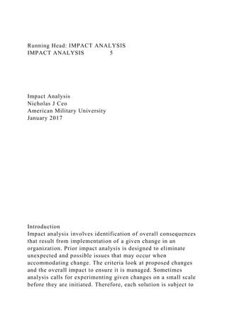 Running Head: IMPACT ANALYSIS
IMPACT ANALYSIS 5
Impact Analysis
Nicholas J Ceo
American Military University
January 2017
Introduction
Impact analysis involves identification of overall consequences
that result from implementation of a given change in an
organization. Prior impact analysis is designed to eliminate
unexpected and possible issues that may occur when
accommodating change. The criteria look at proposed changes
and the overall impact to ensure it is managed. Sometimes
analysis calls for experimenting given changes on a small scale
before they are initiated. Therefore, each solution is subject to
 
