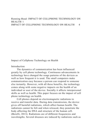 Running Head: IMPACT OF CELLPHONE TECHNOLOGY ON
HEALTH 1
IMPACT OF CELLPHONE TECHNOLOGY ON HEALTH 4
Impact of Cellphone Technology on Health
Introduction
The dynamics of communication has been influenced
greatly by cell phone technology. Continuous advancements in
technology have changed the usage patterns of the devices as
well as how frequent it is used. The small computers make
communication easy because a person can respond to someone
else instantly. However, with all these benefits, the technology
comes along with some negative impacts on the health of an
individual or user of the device. Socially it affects interpersonal
skills as well as health. This paper focuses on the impact of cell
phone technology on health.
Cell phones depend on electromagnetic radiations to
receive and transfer data. During data transmission, the device
gives off harmful radiations, which affect human health. The
radiations cannot be felt and when released, they penetrate the
body affecting the DNA and structure of the human cell.
(Borelli, 2013). Radiations are of different frequencies and
wavelengths. Several diseases are induced by radiations such as
 