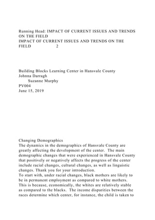 Running Head: IMPACT OF CURRENT ISSUES AND TRENDS
ON THE FIELD
IMPACT OF CURRENT ISSUES AND TRENDS ON THE
FIELD 2
Building Blocks Learning Center in Hansvale County
Johnna Darragh
Suzanne Murphy
PV004
June 15, 2019
Changing Demographics
The dynamics in the demographics of Hansvale County are
greatly affecting the development of the center. The main
demographic changes that were experienced in Hansvale County
that positively or negatively affects the progress of the center
include racial changes, cultural changes, as well as linguistic
changes. Thank you for your introduction.
To start with, under racial changes, black mothers are likely to
be in permanent employment as compared to white mothers.
This is because, economically, the whites are relatively stable
as compared to the blacks. The income disparities between the
races determine which center, for instance, the child is taken to
 