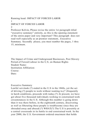 Running head: IMPACT OF FORCED LABOR
1
IMPACT OF FORCED LABOR
2
Professor Kelvin, Please revise the entire 1st paragraph titled
“executive summary” entirely, as this is the opening statement
of the entire paper and very important? This paragraph does not
read well especially as an premier statement, .Executive
Summary. Secondly please, you must number the pages, 1 thru
15, minimum.
The Impact of Crime and Underground Businesses, Post Slavery
Period of Forced Labour in the U.S. on Human Rights
Student Name:
Institution Affiliation:
Course:
Date:
Executive Summary
Lawful servitude (?) ended in the U.S in the 1860s, yet the act
of driving (?) people to work without wanting to,(? )frequently
in harsh conditions, proceeds with today.(?) At present, we have
got about five thousand individuals working in constrained work
circumstances in the U.S. Although this number is going down
than it was there before, in the eighteenth century, discovering
as well as liberating these people is troublesome since they are
shrouded away and abused.(?) WHAT(?) The U.S is presently at
a central crossroads in its battle to end constrained work. In the
year 2000, the U.S. Government ordered enactment that holds
 