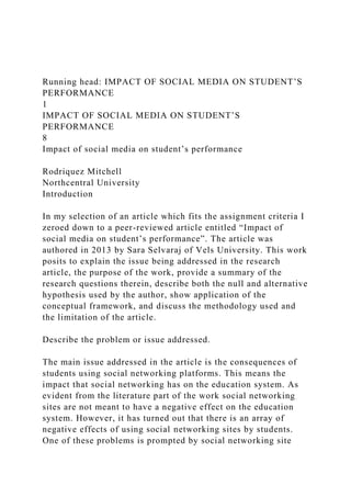 Running head: IMPACT OF SOCIAL MEDIA ON STUDENT’S
PERFORMANCE
1
IMPACT OF SOCIAL MEDIA ON STUDENT’S
PERFORMANCE
8
Impact of social media on student’s performance
Rodriquez Mitchell
Northcentral University
Introduction
In my selection of an article which fits the assignment criteria I
zeroed down to a peer-reviewed article entitled “Impact of
social media on student’s performance”. The article was
authored in 2013 by Sara Selvaraj of Vels University. This work
posits to explain the issue being addressed in the research
article, the purpose of the work, provide a summary of the
research questions therein, describe both the null and alternative
hypothesis used by the author, show application of the
conceptual framework, and discuss the methodology used and
the limitation of the article.
Describe the problem or issue addressed.
The main issue addressed in the article is the consequences of
students using social networking platforms. This means the
impact that social networking has on the education system. As
evident from the literature part of the work social networking
sites are not meant to have a negative effect on the education
system. However, it has turned out that there is an array of
negative effects of using social networking sites by students.
One of these problems is prompted by social networking site
 