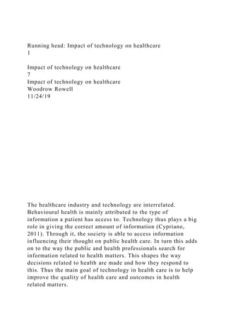 Running head: Impact of technology on healthcare
1
Impact of technology on healthcare
7
Impact of technology on healthcare
Woodrow Rowell
11/24/19
The healthcare industry and technology are interrelated.
Behavioural health is mainly attributed to the type of
information a patient has access to. Technology thus plays a big
role in giving the correct amount of information (Cypriano,
2011). Through it, the society is able to access information
influencing their thought on public health care. In turn this adds
on to the way the public and health professionals search for
information related to health matters. This shapes the way
decisions related to health are made and how they respond to
this. Thus the main goal of technology in health care is to help
improve the quality of health care and outcomes in health
related matters.
 