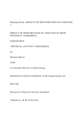 Running Head: IMPACTS OF DEHYDRATION IN ATHLETES
1
IMPACT OF DEHYDRATION IN ATHLETES IN HIGH
INTENSITY AEOROBICS,
ENDURANCE
PHYSICAL ACTIVITY AND SPORTS
by
Michael Harris
5346
A Literature Review in Kinesiology
Submitted in Partial Fulfillment of the Requirements for
PED 598
Research in Physical Activity and Sport
Alabama A. & M. University
 