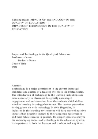 Running Head: IMPACTS OF TECHNOLOGY IN THE
QUALITY OF EDUCATION 1
IMPACTS OF TECHNOLOGY IN THE QUALITY OF
EDUCATION 9
Impacts of Technology in the Quality of Education
Professor’s Name
Student’s Name
Course Title
Date
Abstract
Technology is a major contributor to the current improved
standards and quality of education system in the United States.
The introduction of technology to the learning institutions and
more especially in classroom has greatly encouraged
engagement and collaboration from the students which defines
whether learning is taking place or not. The current generation
having grown up with technology in their fingertips, its
inclusion in the learning environment will have more of positive
impacts than negative impacts to their academic performance
and their future success in general. This paper serves to analyze
the encouraging impacts of technology in the education system,
its importance to both the learners and teachers and why it has
 