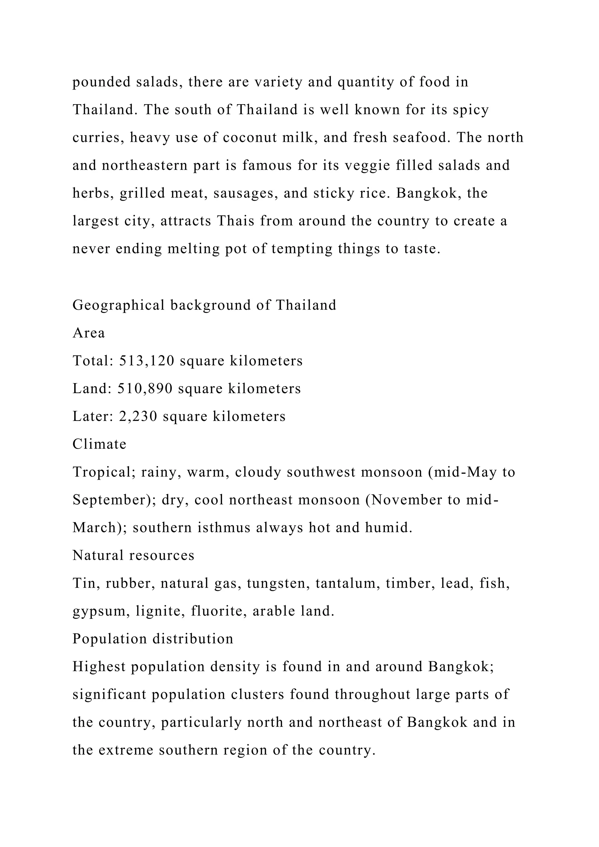 pounded salads, there are variety and quantity of food in
Thailand. The south of Thailand is well known for its spicy
curries, heavy use of coconut milk, and fresh seafood. The north
and northeastern part is famous for its veggie filled salads and
herbs, grilled meat, sausages, and sticky rice. Bangkok, the
largest city, attracts Thais from around the country to create a
never ending melting pot of tempting things to taste.
Geographical background of Thailand
Area
Total: 513,120 square kilometers
Land: 510,890 square kilometers
Later: 2,230 square kilometers
Climate
Tropical; rainy, warm, cloudy southwest monsoon (mid-May to
September); dry, cool northeast monsoon (November to mid-
March); southern isthmus always hot and humid.
Natural resources
Tin, rubber, natural gas, tungsten, tantalum, timber, lead, fish,
gypsum, lignite, fluorite, arable land.
Population distribution
Highest population density is found in and around Bangkok;
significant population clusters found throughout large parts of
the country, particularly north and northeast of Bangkok and in
the extreme southern region of the country.
 