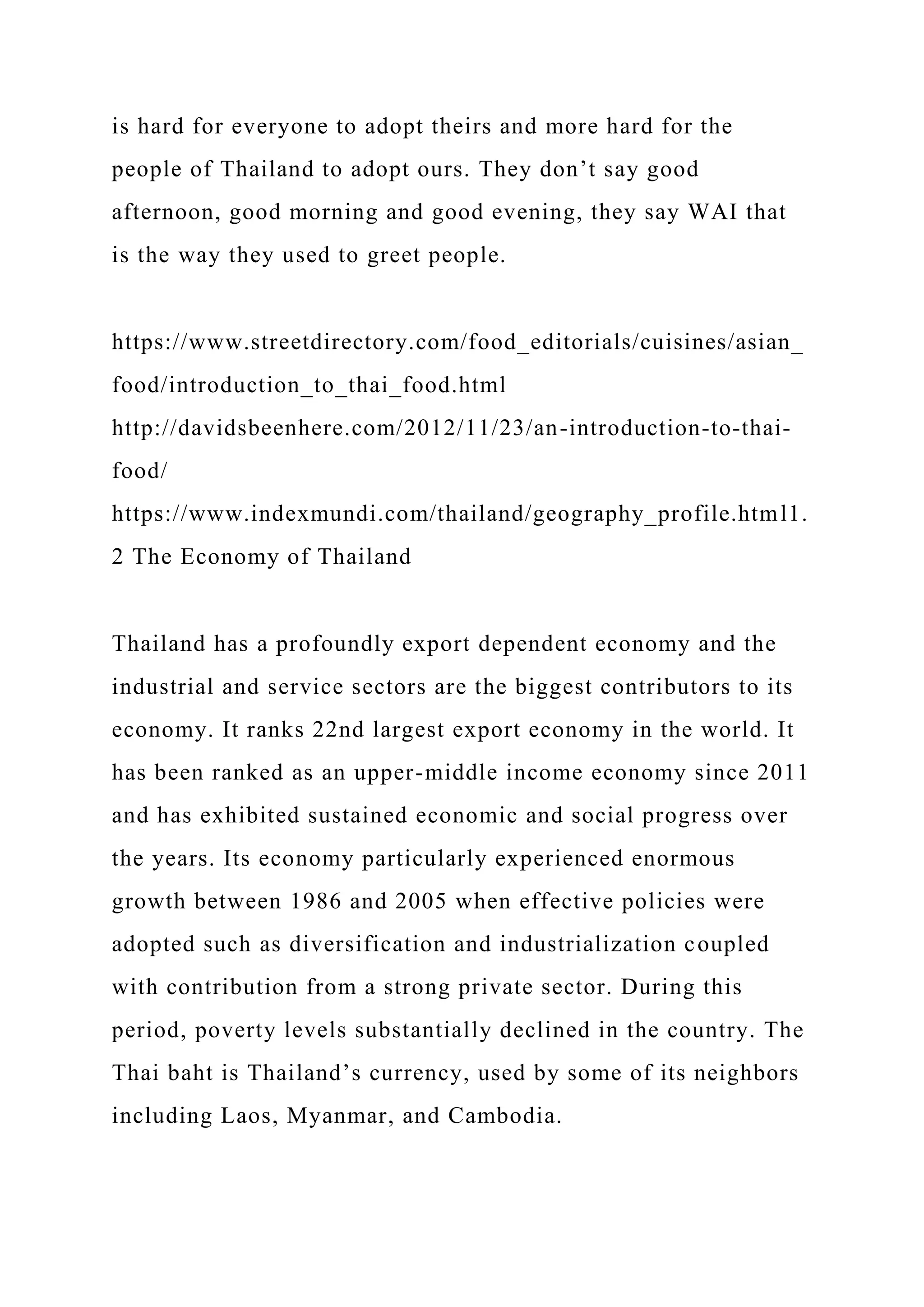 is hard for everyone to adopt theirs and more hard for the
people of Thailand to adopt ours. They don’t say good
afternoon, good morning and good evening, they say WAI that
is the way they used to greet people.
https://www.streetdirectory.com/food_editorials/cuisines/asian_
food/introduction_to_thai_food.html
http://davidsbeenhere.com/2012/11/23/an-introduction-to-thai-
food/
https://www.indexmundi.com/thailand/geography_profile.html1.
2 The Economy of Thailand
Thailand has a profoundly export dependent economy and the
industrial and service sectors are the biggest contributors to its
economy. It ranks 22nd largest export economy in the world. It
has been ranked as an upper-middle income economy since 2011
and has exhibited sustained economic and social progress over
the years. Its economy particularly experienced enormous
growth between 1986 and 2005 when effective policies were
adopted such as diversification and industrialization coupled
with contribution from a strong private sector. During this
period, poverty levels substantially declined in the country. The
Thai baht is Thailand’s currency, used by some of its neighbors
including Laos, Myanmar, and Cambodia.
 