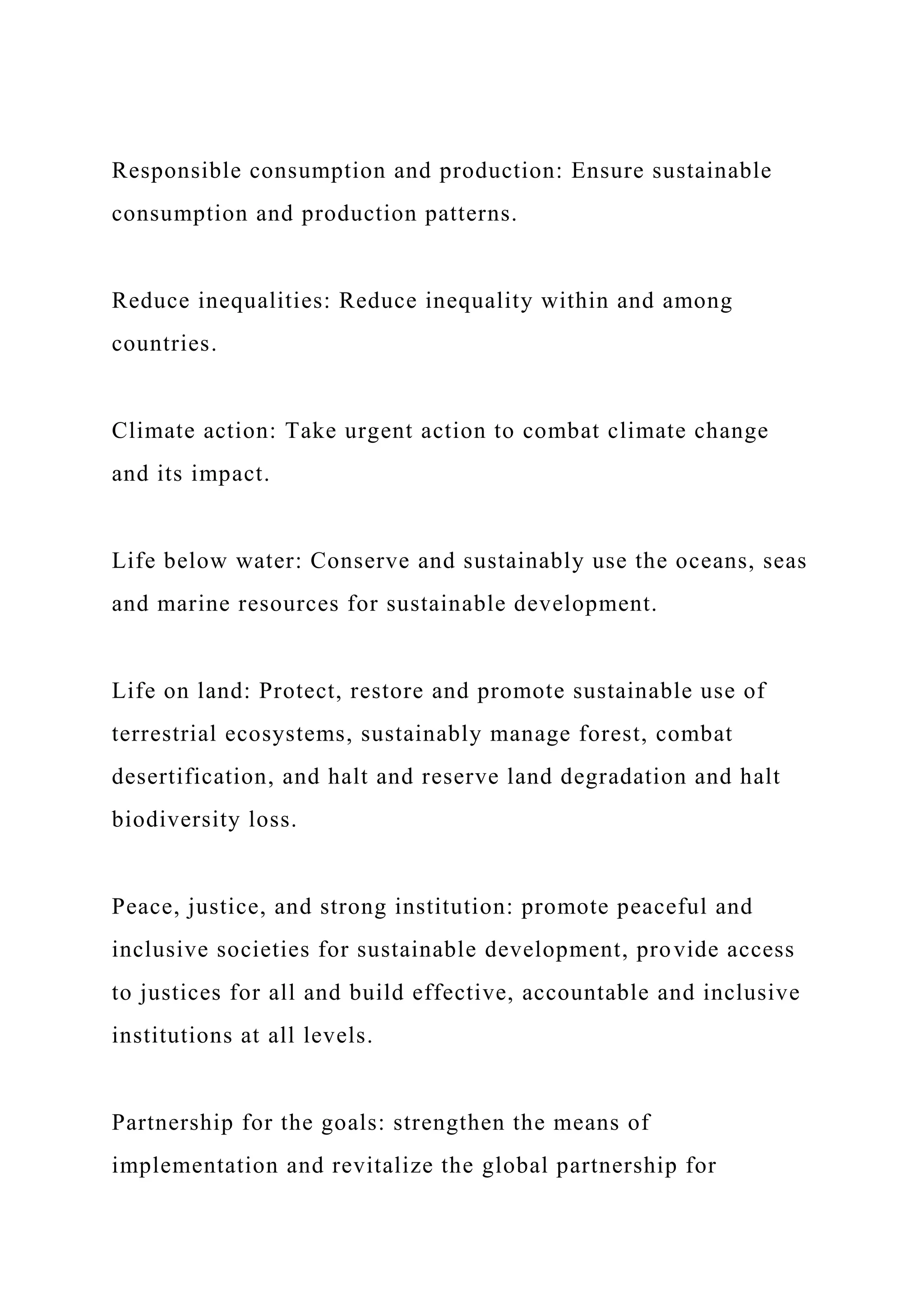 Responsible consumption and production: Ensure sustainable
consumption and production patterns.
Reduce inequalities: Reduce inequality within and among
countries.
Climate action: Take urgent action to combat climate change
and its impact.
Life below water: Conserve and sustainably use the oceans, seas
and marine resources for sustainable development.
Life on land: Protect, restore and promote sustainable use of
terrestrial ecosystems, sustainably manage forest, combat
desertification, and halt and reserve land degradation and halt
biodiversity loss.
Peace, justice, and strong institution: promote peaceful and
inclusive societies for sustainable development, provide access
to justices for all and build effective, accountable and inclusive
institutions at all levels.
Partnership for the goals: strengthen the means of
implementation and revitalize the global partnership for
 
