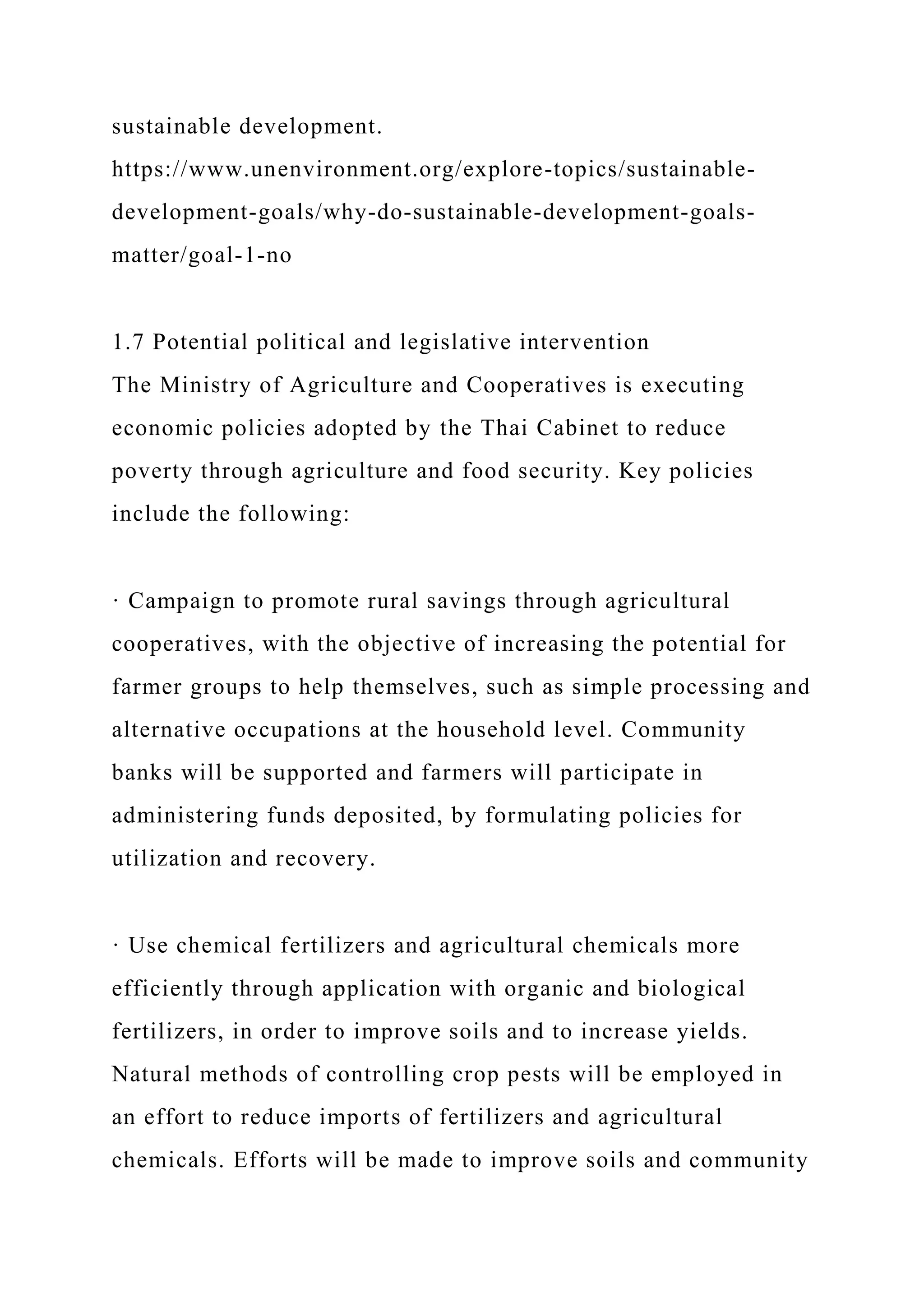 sustainable development.
https://www.unenvironment.org/explore-topics/sustainable-
development-goals/why-do-sustainable-development-goals-
matter/goal-1-no
1.7 Potential political and legislative intervention
The Ministry of Agriculture and Cooperatives is executing
economic policies adopted by the Thai Cabinet to reduce
poverty through agriculture and food security. Key policies
include the following:
· Campaign to promote rural savings through agricultural
cooperatives, with the objective of increasing the potential for
farmer groups to help themselves, such as simple processing and
alternative occupations at the household level. Community
banks will be supported and farmers will participate in
administering funds deposited, by formulating policies for
utilization and recovery.
· Use chemical fertilizers and agricultural chemicals more
efficiently through application with organic and biological
fertilizers, in order to improve soils and to increase yields.
Natural methods of controlling crop pests will be employed in
an effort to reduce imports of fertilizers and agricultural
chemicals. Efforts will be made to improve soils and community
 