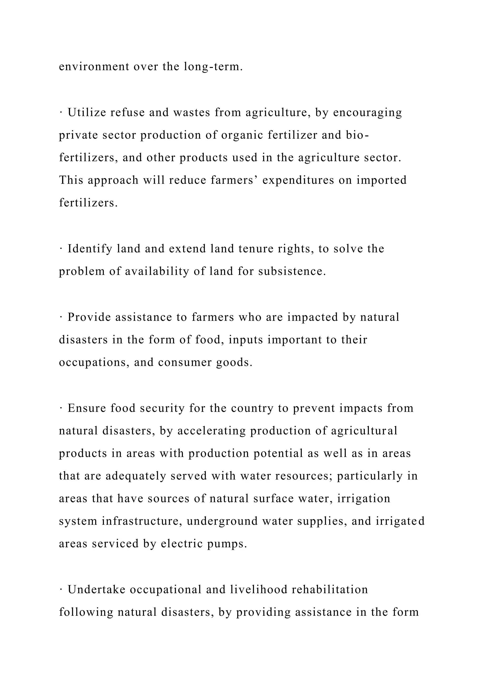 environment over the long-term.
· Utilize refuse and wastes from agriculture, by encouraging
private sector production of organic fertilizer and bio-
fertilizers, and other products used in the agriculture sector.
This approach will reduce farmers’ expenditures on imported
fertilizers.
· Identify land and extend land tenure rights, to solve the
problem of availability of land for subsistence.
· Provide assistance to farmers who are impacted by natural
disasters in the form of food, inputs important to their
occupations, and consumer goods.
· Ensure food security for the country to prevent impacts from
natural disasters, by accelerating production of agricultural
products in areas with production potential as well as in areas
that are adequately served with water resources; particularly in
areas that have sources of natural surface water, irrigation
system infrastructure, underground water supplies, and irrigated
areas serviced by electric pumps.
· Undertake occupational and livelihood rehabilitation
following natural disasters, by providing assistance in the form
 