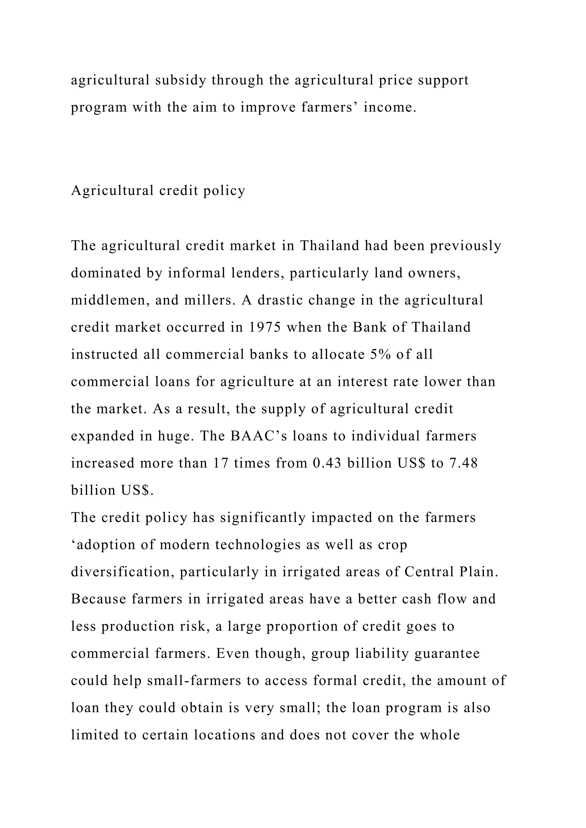 agricultural subsidy through the agricultural price support
program with the aim to improve farmers’ income.
Agricultural credit policy
The agricultural credit market in Thailand had been previously
dominated by informal lenders, particularly land owners,
middlemen, and millers. A drastic change in the agricultural
credit market occurred in 1975 when the Bank of Thailand
instructed all commercial banks to allocate 5% of all
commercial loans for agriculture at an interest rate lower than
the market. As a result, the supply of agricultural credit
expanded in huge. The BAAC’s loans to individual farmers
increased more than 17 times from 0.43 billion US$ to 7.48
billion US$.
The credit policy has significantly impacted on the farmers
‘adoption of modern technologies as well as crop
diversification, particularly in irrigated areas of Central Plain.
Because farmers in irrigated areas have a better cash flow and
less production risk, a large proportion of credit goes to
commercial farmers. Even though, group liability guarantee
could help small-farmers to access formal credit, the amount of
loan they could obtain is very small; the loan program is also
limited to certain locations and does not cover the whole
 