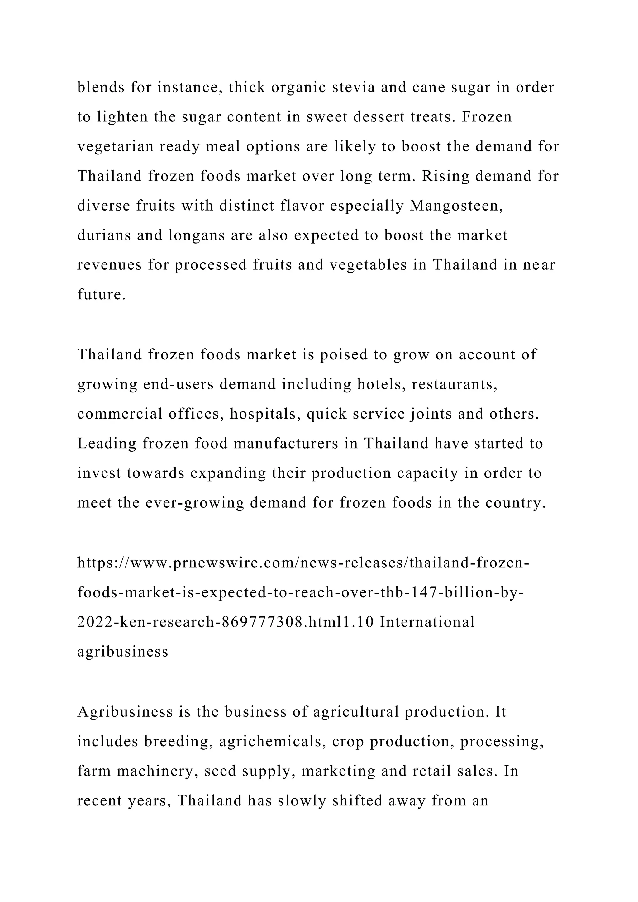 blends for instance, thick organic stevia and cane sugar in order
to lighten the sugar content in sweet dessert treats. Frozen
vegetarian ready meal options are likely to boost the demand for
Thailand frozen foods market over long term. Rising demand for
diverse fruits with distinct flavor especially Mangosteen,
durians and longans are also expected to boost the market
revenues for processed fruits and vegetables in Thailand in near
future.
Thailand frozen foods market is poised to grow on account of
growing end-users demand including hotels, restaurants,
commercial offices, hospitals, quick service joints and others.
Leading frozen food manufacturers in Thailand have started to
invest towards expanding their production capacity in order to
meet the ever-growing demand for frozen foods in the country.
https://www.prnewswire.com/news-releases/thailand-frozen-
foods-market-is-expected-to-reach-over-thb-147-billion-by-
2022-ken-research-869777308.html1.10 International
agribusiness
Agribusiness is the business of agricultural production. It
includes breeding, agrichemicals, crop production, processing,
farm machinery, seed supply, marketing and retail sales. In
recent years, Thailand has slowly shifted away from an
 
