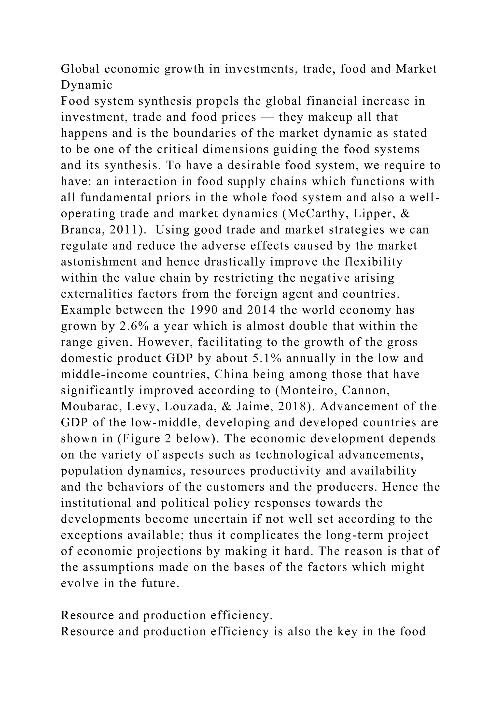 Global economic growth in investments, trade, food and Market
Dynamic
Food system synthesis propels the global financial increase in
investment, trade and food prices — they makeup all that
happens and is the boundaries of the market dynamic as stated
to be one of the critical dimensions guiding the food systems
and its synthesis. To have a desirable food system, we require to
have: an interaction in food supply chains which functions with
all fundamental priors in the whole food system and also a well-
operating trade and market dynamics (McCarthy, Lipper, &
Branca, 2011). Using good trade and market strategies we can
regulate and reduce the adverse effects caused by the market
astonishment and hence drastically improve the flexibility
within the value chain by restricting the negative arising
externalities factors from the foreign agent and countries.
Example between the 1990 and 2014 the world economy has
grown by 2.6% a year which is almost double that within the
range given. However, facilitating to the growth of the gross
domestic product GDP by about 5.1% annually in the low and
middle-income countries, China being among those that have
significantly improved according to (Monteiro, Cannon,
Moubarac, Levy, Louzada, & Jaime, 2018). Advancement of the
GDP of the low-middle, developing and developed countries are
shown in (Figure 2 below). The economic development depends
on the variety of aspects such as technological advancements,
population dynamics, resources productivity and availability
and the behaviors of the customers and the producers. Hence the
institutional and political policy responses towards the
developments become uncertain if not well set according to the
exceptions available; thus it complicates the long-term project
of economic projections by making it hard. The reason is that of
the assumptions made on the bases of the factors which might
evolve in the future.
Resource and production efficiency.
Resource and production efficiency is also the key in the food
 