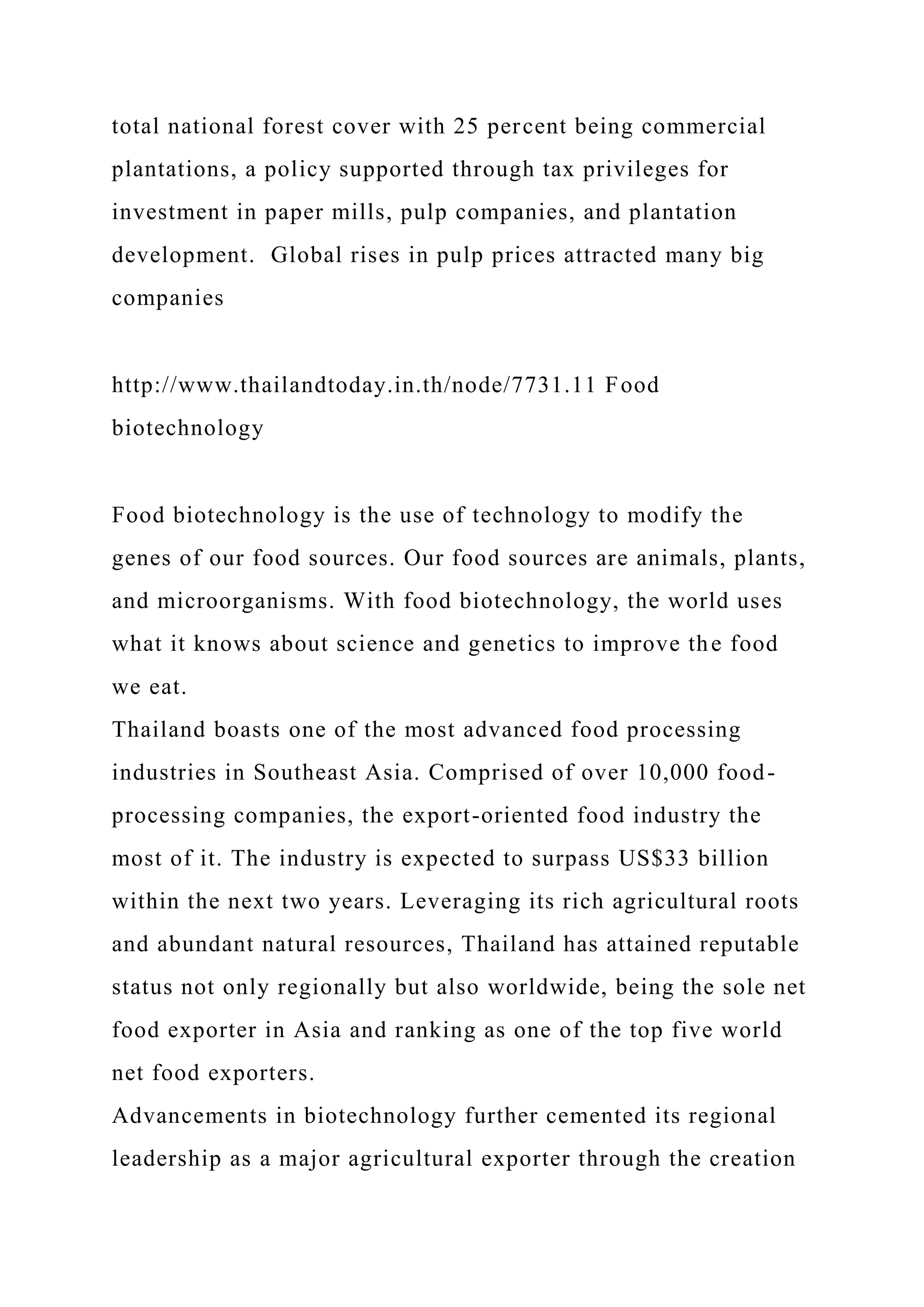 total national forest cover with 25 percent being commercial
plantations, a policy supported through tax privileges for
investment in paper mills, pulp companies, and plantation
development. Global rises in pulp prices attracted many big
companies
http://www.thailandtoday.in.th/node/7731.11 Food
biotechnology
Food biotechnology is the use of technology to modify the
genes of our food sources. Our food sources are animals, plants,
and microorganisms. With food biotechnology, the world uses
what it knows about science and genetics to improve the food
we eat.
Thailand boasts one of the most advanced food processing
industries in Southeast Asia. Comprised of over 10,000 food-
processing companies, the export-oriented food industry the
most of it. The industry is expected to surpass US$33 billion
within the next two years. Leveraging its rich agricultural roots
and abundant natural resources, Thailand has attained reputable
status not only regionally but also worldwide, being the sole net
food exporter in Asia and ranking as one of the top five world
net food exporters.
Advancements in biotechnology further cemented its regional
leadership as a major agricultural exporter through the creation
 